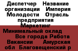 Диспетчер › Название организации ­ Империя Молодости › Отрасль предприятия ­ Маркетинг › Минимальный оклад ­ 15 000 - Все города Работа » Вакансии   . Амурская обл.,Благовещенский р-н